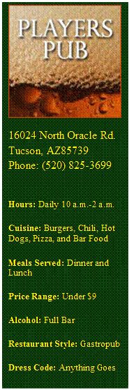 Text Box:  
16024 North Oracle Rd.
Tucson, AZ85739
Phone: (520) 825-3699

Hours: Daily 10 a.m.-2 a.m. 
Cuisine: Burgers, Chili, Hot Dogs, Pizza, and Bar Food 
Meals Served: Dinner and Lunch 
Price Range: Under $9 
Alcohol: Full Bar 
Restaurant Style: Gastropub 
Dress Code: Anything Goes 



